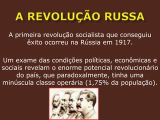 a revolução russaA primeira revolução socialista que conseguiu êxito ocorreu na Rússia em 1917.Um exame das condições políticas, econômicas e sociais revelam o enorme potencial revolucionário do país, que paradoxalmente, tinha uma minúscula classe operária (1,75% da população).
