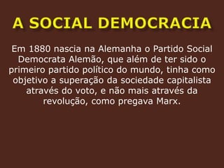a social democraciaEm 1880 nascia na Alemanha o Partido Social Democrata Alemão, que além de ter sido o primeiro partido político do mundo, tinha como objetivo a superação da sociedade capitalista através do voto, e não mais através da revolução, como pregava Marx.