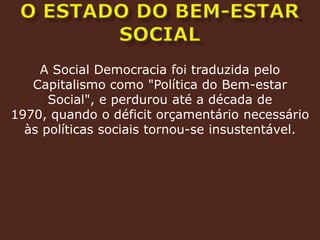 O ESTADO DO BEM-ESTAR SOCIALA Social Democracia foi traduzida pelo Capitalismo como "Política do Bem-estar Social", e perdurou até a década de 1970, quando o déficit orçamentário necessário às políticas sociais tornou-se insustentável.