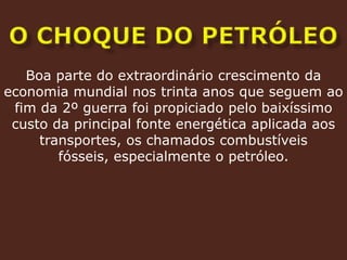 O CHOQUE DO PETRÓLEOBoa parte do extraordinário crescimento da economia mundial nos trinta anos que seguem ao fim da 2º guerra foi propiciado pelo baixíssimo custo da principal fonte energética aplicada aos transportes, os chamados combustíveis fósseis, especialmente o petróleo.