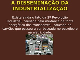 A DISSEMINAÇÃO DA INDUSTRIALIZAÇÃOExiste ainda o fato da 2º Revolução Industrial, causada pela mudança da fonte energética dos transportes,  caucada no carvão, que passou a ser baseada no petróleo e na eletricidade.