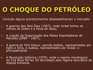 O CHOQUE DO PETRÓLEOContudo alguns acontecimentos desestabilizaram o mercado:A guerras dos Seis Dias (1967), onde Israel tomou as colinas de Golan e a Faixa de Gaza;A criação da Organização dos Países Exportadores de Petróleo (OPEP - 1967);A guerra do YomKippur, opondo árabes, representados por Egito e Síria, e Judeus, representados por Israel; e principalmenteA Revolução Islâmica (1979), onde o regime monárquico do Chá Reza Par'lev foi derrubado pelo regime teocrático do Aiatolá Komeine. 