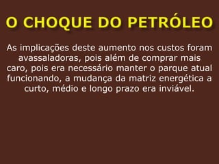 O CHOQUE DO PETRÓLEOAs implicações deste aumento nos custos foram avassaladoras, pois além de comprar mais caro, pois era necessário manter o parque atual funcionando, a mudança da matriz energética a curto, médio e longo prazo era inviável.