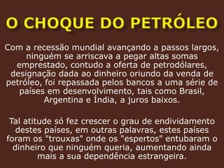 O CHOQUE DO PETRÓLEOCom a recessão mundial avançando a passos largos, ninguém se arriscava a pegar altas somas emprestado, contudo a oferta de petrodólares, designação dada ao dinheiro oriundo da venda de petróleo, foi repassada pelos bancos a uma série de países em desenvolvimento, tais como Brasil, Argentina e Índia, a juros baixos.Tal atitude só fez crescer o grau de endividamento destes países, em outras palavras, estes países foram os "trouxas" onde os "espertos" entubaram o dinheiro que ninguém queria, aumentando ainda mais a sua dependência estrangeira.