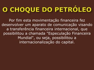 O CHOQUE DO PETRÓLEOPor fim esta movimentação financeira fez desenvolver um aparato de comunicação visando a transferência financeira internacional, que possibilitou a chamada "Especulação Financeira Mundial", ou seja, possibilitou a internacionalização do capital.