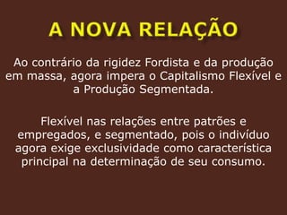 a nova relação Ao contrário da rigidez Fordista e da produção em massa, agora impera o Capitalismo Flexível e a Produção Segmentada.Flexível nas relações entre patrões e empregados, e segmentado, pois o indivíduo agora exige exclusividade como característica principal na determinação de seu consumo.