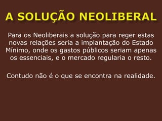 a solução neoliberalPara os Neoliberais a solução para reger estas novas relações seria a implantação do Estado Mínimo, onde os gastos públicos seriam apenas os essenciais, e o mercado regularia o resto. Contudo não é o que se encontra na realidade. 