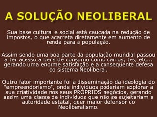 a solução neoliberalSua base cultural e social está caucada na redução de impostos, o que acarreta diretamente em aumento de renda para a população. Assim sendo uma boa parte da população mundial passou a ter acesso a bens de consumo como carros, tvs, etc... gerando uma enorme satisfação e a conseqüente defesa do sistema Neoliberal.Outro fator importante foi a disseminação da ideologia do "empreendorismo", onde indivíduos poderiam explorar a sua criatividade nos seus PRÓPRIOS negócios, gerando assim uma classe de indivíduos que não se sujeitariam a autoridade estatal, quer maior defensor do Neoliberalismo. 
