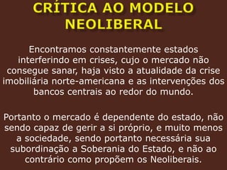 crítica ao modelo neoliberalEncontramos constantemente estados interferindo em crises, cujo o mercado não consegue sanar, haja visto a atualidade da crise imobiliária norte-americana e as intervenções dos bancos centrais ao redor do mundo.Portanto o mercado é dependente do estado, não sendo capaz de gerir a si próprio, e muito menos a sociedade, sendo portanto necessária sua subordinação a Soberania do Estado, e não ao contrário como propõem os Neoliberais.