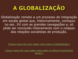 a globalizaçãoGlobalização remete a um processo de integração em escala global que, historicamente, começou no sec. XV com as grandes navegações e, só pôde ser concluído inteiramente com o colapso das relações socialistas de produção.(Clique neste link para saber mais sobre a Globalização.)(clique neste link para saber mais sobre os Blocos Econômicos atuais.)