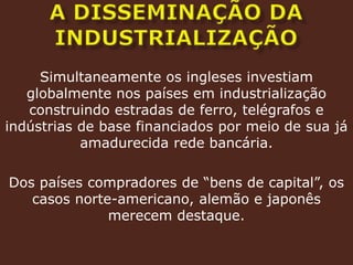 A DISSEMINAÇÃO DA INDUSTRIALIZAÇÃOSimultaneamente os ingleses investiam globalmente nos países em industrialização construindo estradas de ferro, telégrafos e indústrias de base financiados por meio de sua já amadurecida rede bancária.Dos países compradores de “bens de capital”, os casos norte-americano, alemão e japonês merecem destaque.