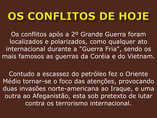 OS CONFLITOS DE HOJEOs conflitos após a 2º Grande Guerra foram localizados e polarizados, como qualquer ato internacional durante a "Guerra Fria", sendo os mais famosos as guerras da Coréia e do Vietnam.Contudo a escassez do petróleo fez o Oriente Médio tornar-se o foco das atenções, provocando duas invasões norte-americana ao Iraque, e uma outra ao Afeganistão, esta sob pretexto de lutar contra os terrorismo internacional.
