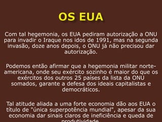 os EUACom tal hegemonia, os EUA pediram autorização a ONU para invadir o Iraque nos idos de 1991, mas na segunda invasão, doze anos depois, o ONU já não precisou dar autorização.Podemos então afirmar que a hegemonia militar norte-americana, onde seu exército sozinho é maior do que os exércitos dos outros 25 países da lista da ONU somados, garante a defesa dos ideais capitalistas e democráticos.Tal atitude aliada a uma forte economia dão aos EUA o título de "única superpotência mundial", apesar da sua economia dar sinais claros de ineficiência e queda de produtividade.