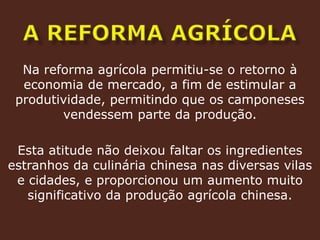 a reforma agrícolaNa reforma agrícola permitiu-se o retorno à economia de mercado, a fim de estimular a produtividade, permitindo que os camponeses vendessem parte da produção.Esta atitude não deixou faltar os ingredientes estranhos da culinária chinesa nas diversas vilas e cidades, e proporcionou um aumento muito significativo da produção agrícola chinesa.