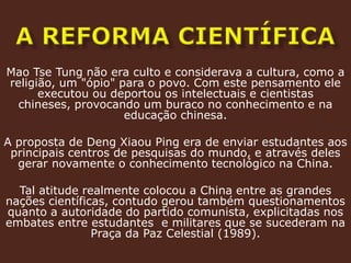 a reforma científicaMao TseTung não era culto e considerava a cultura, como a religião, um "ópio" para o povo. Com este pensamento ele executou ou deportou os intelectuais e cientistas chineses, provocando um buraco no conhecimento e na educação chinesa.A proposta de DengXiaouPing era de enviar estudantes aos principais centros de pesquisas do mundo, e através deles gerar novamente o conhecimento tecnológico na China. Tal atitude realmente colocou a China entre as grandes nações científicas, contudo gerou também questionamentos quanto a autoridade do partido comunista, explicitadas nos embates entre estudantes  e militares que se sucederam na Praça da Paz Celestial (1989).