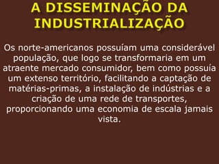 A DISSEMINAÇÃO DA INDUSTRIALIZAÇÃOOs norte-americanos possuíam uma considerável população, que logo se transformaria em um atraente mercado consumidor, bem como possuía um extenso território, facilitando a captação de matérias-primas, a instalação de indústrias e a criação de uma rede de transportes, proporcionando uma economia de escala jamais vista.