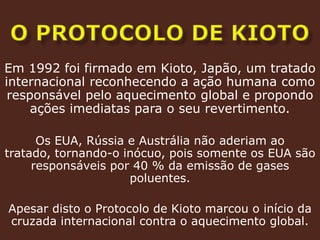 o protocolo de kiotoEm 1992 foi firmado em Kioto, Japão, um tratado internacional reconhecendo a ação humana como responsável pelo aquecimento global e propondo ações imediatas para o seu revertimento.Os EUA, Rússia e Austrália não aderiam ao tratado, tornando-o inócuo, pois somente os EUA são responsáveis por 40 % da emissão de gases poluentes.Apesar disto o Protocolo de Kioto marcou o início da cruzada internacional contra o aquecimento global.