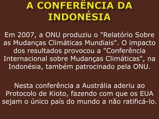 A conferência da IndonésiaEm 2007, a ONU produziu o "Relatório Sobre as Mudanças Climáticas Mundiais". O impacto dos resultados provocou a "Conferência Internacional sobre Mudanças Climáticas", na Indonésia, também patrocinado pela ONU. Nesta conferência a Austrália aderiu ao Protocolo de Kioto, fazendo com que os EUA sejam o único país do mundo a não ratificá-lo.