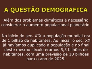 A questão demograficaAlém dos problemas climáticos é necessário considerar o aumento populacional planetário. No início do sec. XIX a população mundial era de 1 bilhão de habitantes. Ao iniciar o sec. XX já havíamos duplicado a população e no final deste mesmo século éramos 5,3 bilhões de habitantes, com uma previsão de 10 bilhões para o ano de 2025.
