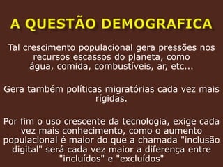 A questão demograficaTal crescimento populacional gera pressões nos recursos escassos do planeta, como água, comida, combustíveis, ar, etc...Gera também políticas migratórias cada vez mais rígidas.Por fim o uso crescente da tecnologia, exige cada vez mais conhecimento, como o aumento populacional é maior do que a chamada "inclusão digital" será cada vez maior a diferença entre "incluídos" e "excluídos" 