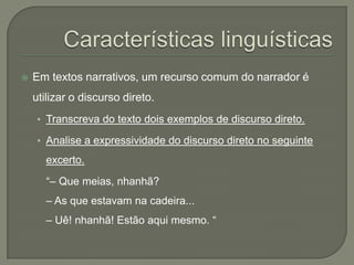    Em textos narrativos, um recurso comum do narrador é
    utilizar o discurso direto.
     • Transcreva do texto dois exemplos de discurso direto.

     • Analise a expressividade do discurso direto no seguinte

      excerto.
       “– Que meias, nhanhã?
      – As que estavam na cadeira...
      – Uê! nhanhã! Estão aqui mesmo. “
 