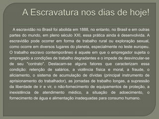 A escravidão no Brasil foi abolida em 1888, no entanto, no Brasil e em outras
partes do mundo, em pleno século XXI, essa prática ainda é desenvolvida. A
escravidão pode ocorrer em forma de trabalho rural ou exploração sexual,
como ocorre em diversos lugares do planeta, especialmente no leste europeu.
O trabalho escravo contemporâneo é aquele em que o empregador sujeita o
empregado a condições de trabalho degradantes e o impede de desvincular-se
de seu "contrato". Destacam-se alguns fatores que caracterizam essa
condição: retenção de salários, a violência física e moral, a fraude, o
aliciamento, o sistema de acumulação de dívidas (principal instrumento de
aprisionamento do trabalhador), as jornadas de trabalho longas, a supressão
da liberdade de ir e vir, o não-fornecimento de equipamentos de proteção, a
inexistência de atendimento médico, a situação de adoecimento, o
fornecimento de água e alimentação inadequadas para consumo humano.
 