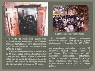 Sudaneses escravos libertados

   No Norte da Índia, num quarto mal          A     escravidão     desses     sudaneses
iluminado e sem ventilação, uma dúzia de    aconteceu durante uma jihad na guerra
crianças debruçadas sobre aquecimentos      civil do norte contra o Sul, de 1983 a 2005.
a gás fabrica pulseiras para vender a 40
cêntimos a dúzia.                           As entrevistas realizadas com os 232
   De idades compreendidas entre os 9 e     escravos     revelam  abuso    físico e
os 14 anos, estas crianças trabalham dez    psicológico. Eles afirmam ter sido
horas por dia, todos os dias – vendidas     agredidos,     ameaçados,    estuprados,
pelos pais ao dono da oficina em troca de   mutilados, sofrido conversão forçada ao
dinheiro. Em média, as crianças indianas    Islão, insultados pela raça e religião.
são escravizadas por cerca de 30 euros.     Alguns relatam a execução de colegas
                                            presos.
 