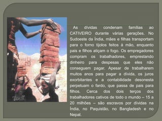 As    dívidas   condenam      famílias  ao
CATIVEIRO durante várias gerações. No
Sudoeste da Índia, mães e filhas transportam
para o forno tijolos feitos à mão, enquanto
pais e filhos atiçam o fogo. Os empregadores
compram os trabalhadores, emprestando
dinheiro para despesas que eles não
conseguem pagar. Apesar de trabalharem
muitos anos para pagar a dívida, os juros
exorbitantes e a contabilidade desonesta
perpetuam o fardo, que passa de pais para
filhos.    Cerca    dos   dois    terços  dos
trabalhadores cativos de todo o mundo – 15 a
20 milhões – são escravos por dívidas na
Índia, no Paquistão, no Bangladesh e no
Nepal.
 
