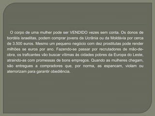 O corpo de uma mulher pode ser VENDIDO vezes sem conta. Os donos de
bordéis israelitas, podem comprar jovens da Ucrânia ou da Moldávia por cerca
de 3.500 euros. Mesmo um pequeno negócio com dez prostitutas pode render
milhões se euros por ano. Fazendo-se passar por recrutadores de mão-de-
obra, os traficantes vão buscar vítimas às cidades pobres da Europa do Leste,
atraindo-as com promessas de bons empregos. Quando as mulheres chegam,
são entregues a compradores que, por norma, as espancam, violam ou
aterrorizam para garantir obediência.
 