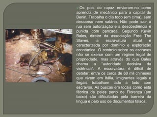  Os   pais do rapaz enviaram-no como
aprendiz de mecânico para a capital do
Benin. Trabalha o dia todo (em cima), sem
descanso nem salário. Não pode sair à
rua sem autorização e a desobediência é
punida com pancada. Segundo Kevin
Bales, diretor da associação Free The
Slaves,     a    escravatura    atual    é
caracterizada por domínio e exploração
económica. O controlo sobre os escravos
não se exerce com um regime legal de
propriedade, mas através do que Bales
chama a “autoridade decisiva da
violência”. A escravatura é difícil de
detetar: entre os cerca de 60 mil chineses
que vivem em Itália, imigrantes legais e
ilegais trabalham lado a lado com
escravos. As buscas em locais como esta
fábrica de peles perto de Florença (em
baixo) são dificultadas pela barreira da
língua e pelo uso de documentos falsos.
 