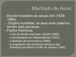  Escritor   brasileiro do século XIX (1839-
  1908);
 Origens humildes, os seus avós paternos
  tinham sido escravos;
 Factos históricos:
  •   a ida da família real para o Brasil (1808);
  •   a proclamação da independência (1822);
  •   a abolição da escravatura (1888);
  •   o surgimento das primeiras bancas e dos
      primeiros jornaleiros no Rio de Janeiro (1892)
 