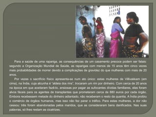 Para a saúde de uma rapariga, as consequências de um casamento precoce podem ser fatais:
segundo a Organização Mundial de Saúde, as raparigas com menos de 15 anos têm cinco vezes
mais probabilidades de morrer devido a complicações de gravidez do que mulheres com mais de 20
anos.
    Por vezes o sacrifício físico apresenta-se num ato único: estas mulheres de Villivakkam (em
cima), na Índia, cuja alcunha é “aldeia dos rins”, trocaram um rim por dinheiro. Com cerca de 20 anos
na época em que aceitaram fazê-lo, ansiosas por pagar as sufocantes dívidas familiares, elas foram
alvos fáceis para os agentes de transplantes que prometeram cerca de 880 euros por cada órgão.
Embora recebessem metade do dinheiro adiantado, não receberam o resto da quantia. A Índia proibiu
o comércio de órgãos humanos, mas isso não fez parar o tráfico. Para estas mulheres, a dor não
cessou: três foram abandonadas pelos maridos, que as consideraram bens danificados. Nas suas
palavras, só lhes restam as cicatrizes.
 