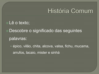  Lê   o texto;
 Descobre    o significado das seguintes
 palavras:
  • épico, vilão, chita, alcova, valsa, fichu, mucama,
   arrufos, lacaio, mister e sinhá
 