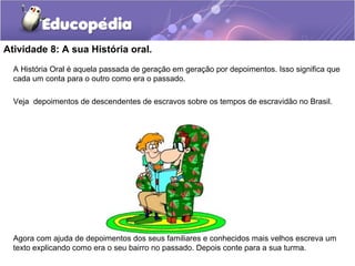 Atividade 8: A sua História oral.
A História Oral é aquela passada de geração em geração por depoimentos. Isso significa que
cada um conta para o outro como era o passado.
Veja depoimentos de descendentes de escravos sobre os tempos de escravidão no Brasil.
Agora com ajuda de depoimentos dos seus familiares e conhecidos mais velhos escreva um
texto explicando como era o seu bairro no passado. Depois conte para a sua turma.
 
