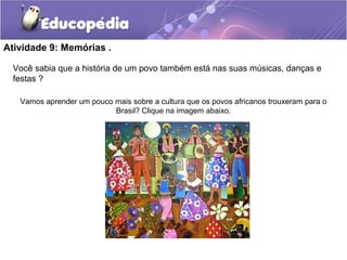Atividade 9: Memórias .
Você sabia que a história de um povo também está nas suas músicas, danças e
festas ?
Vamos aprender um pouco mais sobre a cultura que os povos africanos trouxeram para o
Brasil? Clique na imagem abaixo.
 