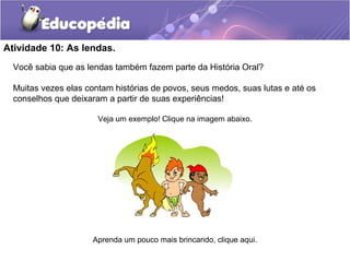 Atividade 10: As lendas.
Você sabia que as lendas também fazem parte da História Oral?
Muitas vezes elas contam histórias de povos, seus medos, suas lutas e até os
conselhos que deixaram a partir de suas experiências!
Veja um exemplo! Clique na imagem abaixo.
Aprenda um pouco mais brincando, clique aqui.
 