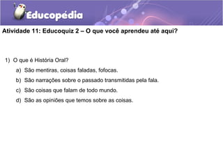 Atividade 11: Educoquiz 2 – O que você aprendeu até aqui?
1) O que é História Oral?
a) São mentiras, coisas faladas, fofocas.
b) São narrações sobre o passado transmitidas pela fala.
c) São coisas que falam de todo mundo.
d) São as opiniões que temos sobre as coisas.
 