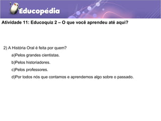 Atividade 11: Educoquiz 2 – O que você aprendeu até aqui?
2) A História Oral é feita por quem?
a)Pelos grandes cientistas.
b)Pelos historiadores.
c)Pelos professores.
d)Por todos nós que contamos e aprendemos algo sobre o passado.
 