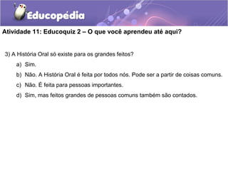Atividade 11: Educoquiz 2 – O que você aprendeu até aqui?
3) A História Oral só existe para os grandes feitos?
a) Sim.
b) Não. A História Oral é feita por todos nós. Pode ser a partir de coisas comuns.
c) Não. É feita para pessoas importantes.
d) Sim, mas feitos grandes de pessoas comuns também são contados.
 