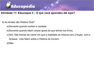 Atividade 11: Educoquiz 2 – O que você aprendeu até aqui?
4) As lendas são História Oral?
a)Somente quando contam a verdade.
b)Somente quando falam coisas iguais às que lemos nos livros.
c) Sim. São formas de narrar em que a realidade se mistura com a ficção, com a
fantasia, mas falam sobre a História do homem.
d)Não.
 