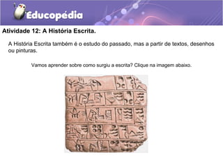 Atividade 12: A História Escrita.
A História Escrita também é o estudo do passado, mas a partir de textos, desenhos
ou pinturas.
Vamos aprender sobre como surgiu a escrita? Clique na imagem abaixo.
 