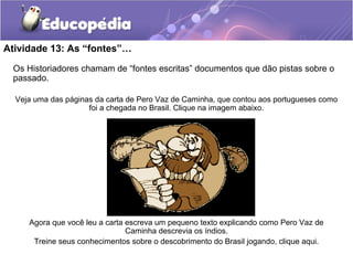 Atividade 13: As “fontes”…
Os Historiadores chamam de “fontes escritas” documentos que dão pistas sobre o
passado.
Veja uma das páginas da carta de Pero Vaz de Caminha, que contou aos portugueses como
foi a chegada no Brasil. Clique na imagem abaixo.
Agora que você leu a carta escreva um pequeno texto explicando como Pero Vaz de
Caminha descrevia os índios.
Treine seus conhecimentos sobre o descobrimento do Brasil jogando, clique aqui.
 