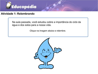 Atividade 1: Relembrando
Na aula passada, você estudou sobre a importância do ciclo da
água e dos solos para a nossa vida.
Clique na imagem abaixo e relembre.
 