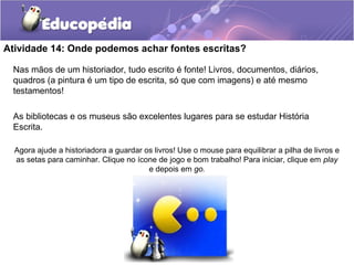 Atividade 14: Onde podemos achar fontes escritas?
Nas mãos de um historiador, tudo escrito é fonte! Livros, documentos, diários,
quadros (a pintura é um tipo de escrita, só que com imagens) e até mesmo
testamentos!
As bibliotecas e os museus são excelentes lugares para se estudar História
Escrita.
Agora ajude a historiadora a guardar os livros! Use o mouse para equilibrar a pilha de livros e
as setas para caminhar. Clique no ícone de jogo e bom trabalho! Para iniciar, clique em play
e depois em go.
 