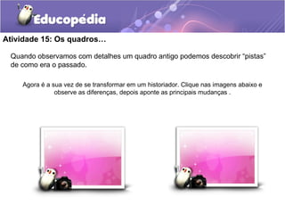 Atividade 15: Os quadros…
Quando observamos com detalhes um quadro antigo podemos descobrir “pistas”
de como era o passado.
Agora é a sua vez de se transformar em um historiador. Clique nas imagens abaixo e
observe as diferenças, depois aponte as principais mudanças .
 