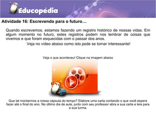 Atividade 16: Escrevendo para o futuro…
Quando escrevemos, estamos fazendo um registro histórico de nossas vidas. Em
algum momento no futuro, estes registros podem nos lembrar de coisas que
vivemos e que foram esquecidas com o passar dos anos.
Veja no vídeo abaixo como isto pode se tornar interessante!
Veja o que aconteceu! Clique na imagem abaixo
Que tal montarmos a nossa cápsula do tempo? Elabore uma carta contando o que você espera
fazer até o final do ano. No último dia de aula, junto com seu professor abra a sua carta e leia para
a sua turma.
 
