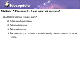 Atividade 17: Educoquiz 3 – O que mais você aprendeu?
2) A História Escrita é feita por quem?
a) Pelos grandes cientistas.
b) Pelos historiadores.
c) Pelos professores.
d) Por todos nós que contamos e aprendemos algo sobre o passado da forma
escrita.
 