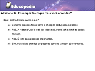 Atividade 17: Educoquiz 3 – O que mais você aprendeu?
3) A História Escrita conta o quê?
a) Somente grandes feitos como a chegada portuguesa no Brasil.
b) Não. A História Oral é feita por todos nós. Pode ser a partir de coisas
comuns.
c) Não. É feita para pessoas importantes.
d) Sim, mas feitos grandes de pessoas comuns também são contados.
 