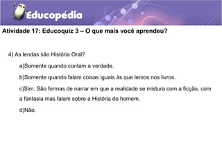 Atividade 17: Educoquiz 3 – O que mais você aprendeu?
4) As lendas são História Oral?
a)Somente quando contam a verdade.
b)Somente quando falam coisas iguais às que lemos nos livros.
c)Sim. São formas de narrar em que a realidade se mistura com a ficção, com
a fantasia mas falam sobre a História do homem.
d)Não.
 