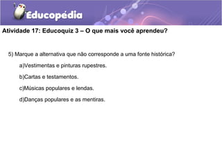 Atividade 17: Educoquiz 3 – O que mais você aprendeu?
5) Marque a alternativa que não corresponde a uma fonte histórica?
a)Vestimentas e pinturas rupestres.
b)Cartas e testamentos.
c)Músicas populares e lendas.
d)Danças populares e as mentiras.
 